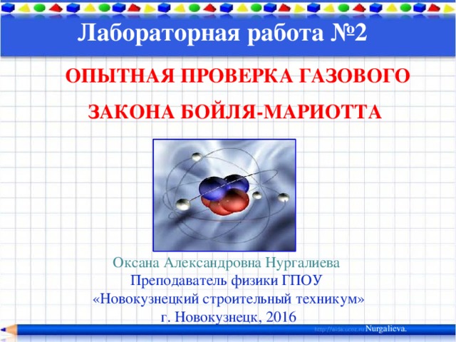 Лабораторная работа №2 ОПЫТНАЯ ПРОВЕРКА ГАЗОВОГО ЗАКОНА БОЙЛЯ-МАРИОТТА Оксана Александровна Нургалиева Преподаватель физики ГПОУ «Новокузнецкий строительный техникум» г. Новокузнецк, 2016 Nurgalieva.