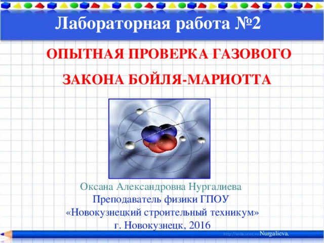 Лабораторная работа №2    ОПЫТНАЯ ПРОВЕРКА ГАЗОВОГО ЗАКОНА БОЙЛЯ-МАРИОТТА Оксана Александровна Нургалиева Преподаватель физики ГПОУ «Новокузнецкий строительный техникум» г. Новокузнецк, 2016 Nurgalieva. 