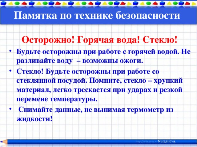 Памятка по технике безопасности   Осторожно! Горячая вода! Стекло! Будьте осторожны при работе с горячей водой. Не разливайте воду – возможны ожоги. Стекло! Будьте осторожны при работе со стеклянной посудой. Помните, стекло – хрупкий материал, легко трескается при ударах и резкой перемене температуры.  Снимайте данные, не вынимая термометр из жидкости! Nurgalieva. 