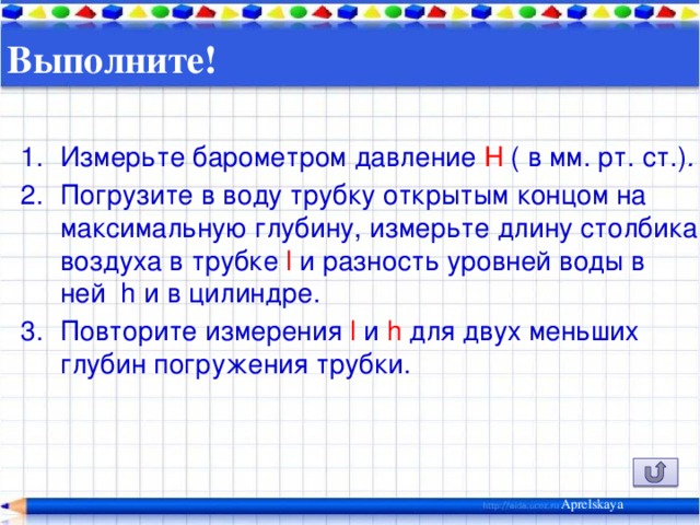 Выполните!   Измерьте барометром давление H ( в мм. рт. ст.) . Погрузите в воду трубку открытым  концом на максимальную глубину, измерьте длину столбика воздуха в трубке l и разность уровней воды в ней h и в цилиндре. Повторите измерения l и h для двух меньших глубин погружения трубки. Aprelskaya 