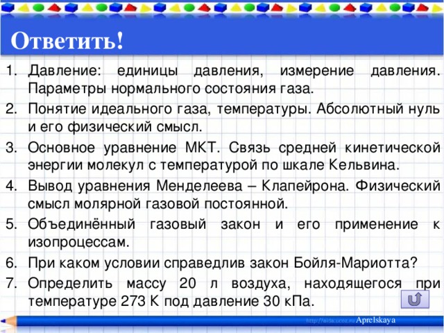 Ответить! Давление: единицы давления, измерение давления. Параметры нормального состояния газа. Понятие идеального газа, температуры. Абсолютный нуль и его физический смысл. Основное уравнение МКТ. Связь средней кинетической энергии молекул с температурой по шкале Кельвина. Вывод уравнения Менделеева – Клапейрона. Физический смысл молярной газовой постоянной. Объединённый газовый закон и его применение к изопроцессам. При каком условии справедлив закон Бойля-Мариотта? Определить массу 20 л воздуха, находящегося при температуре 273 К под давление 30 кПа. Aprelskaya