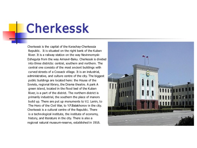 Cherkessk Cherkessk is the capital of the Karachay-Cherkessia  Republic. It is situated on the right bank of the Kuban  River. It is a railway station on the way Nevinnomysk- Dzheguta from the way Armavir-Baku. Cherkessk is divided  into three districts: central, southern and northern. The  central one consists of the most ancient buildings with  curved streets of a Cossack village. It is an industrial, administrative, and culture centre of the city. The biggest  public buildings are located here: the House of the Soviets, regional library, the Drama theatre. A park A  green island, located in the flood bed of the Kuban  River, is a part of the district. The northern district is  primarily industrial, the southern the place of manors  build up. There are put up monuments to V.I. Lenin, to  The Hero of the Civil War, to Y.F.Balakhonov in the city. Cherkessk is a cultural centre of the Republic. There  is a technological institute, the institute of economy,  history, and literature in the city. There is also a regional natural museum-reserve, established in 1918. 