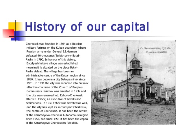 History of our capital Cherkessk was founded in 1804 as a Russian  military fortress on the Kuban boundary, where  Russian army under General I.I.Herman defeated 40-thousands Turkish army Batal- Pashy in 1790. In honour of this victory,  Batalpashinskaya village was established, meaning it is situated on the place Batal- Pasha defeat. The village has been an administrative centre of the Kuban region since  1880. It has become a city Batalpashinsk since  1931. In 1934 the city was renamed into Sulimov  after the chairman of the Council of People's  Commissars. Sulimov was arrested in 1937 and  the city was renamed into Ezhovo-Cherkessk after N.I. Ezhov, an executive of arrests and decimations. In 1939 Ezhov was arrested as well,  and the city has kept its second part Cherkessk,  the centre of Cherkessia. It has been the centre of the Karachayevo-Cherkess Autonomous Region  since 1957, and since 1991 it has been the capital of the Karachayevo-Cherkessian Republic. 