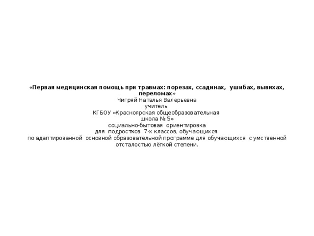         « Первая медицинская помощь при травмах: порезах, ссадинах, ушибах, вывихах, переломах »  Чигряй Наталья Валерьевна  учитель  КГБОУ «Красноярская общеобразовательная  школа № 5»  социально-бытовая ориентировка  для подростков 7-х классов, обучающихся  по адаптированной основной образовательной программе для обучающихся с умственной отсталостью лёгкой степени.             