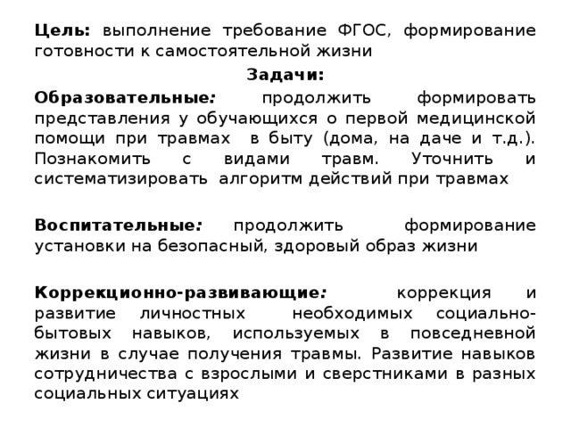 Цель: выполнение требование ФГОС, формирование готовности к самостоятельной жизни Задачи: Образовательные :  продолжить  формировать представления у обучающихся о первой медицинской помощи при травмах в быту (дома, на даче и т.д.). Познакомить с видами травм. Уточнить и систематизировать алгоритм действий при травмах  Воспитательные : продолжить формирование установки на безопасный, здоровый образ жизни  Коррекционно-развивающие :  коррекция и развитие личностных необходимых социально-бытовых навыков, используемых в повседневной жизни в случае получения травмы. Развитие навыков сотрудничества с взрослыми и сверстниками в разных социальных ситуациях  