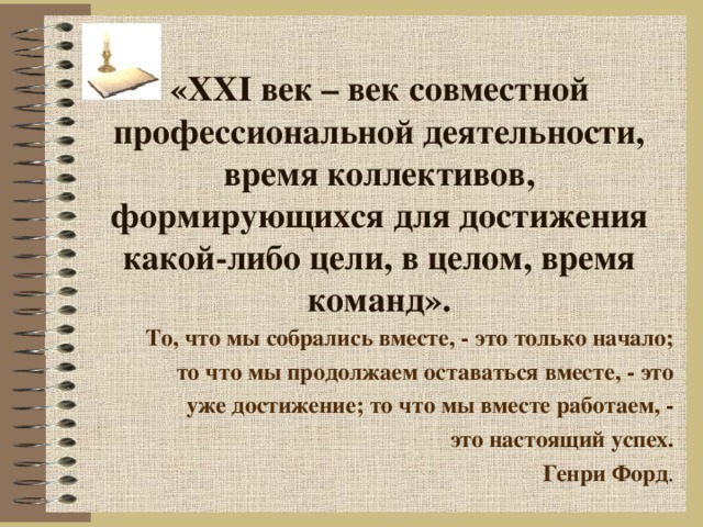 «ХХ I век – век совместной профессиональной деятельности, время коллективов, формирующихся для достижения какой-либо цели, в целом, время команд». То, что мы собрались вместе, - это только начало; то что мы продолжаем оставаться вместе, - это уже достижение; то что мы вместе работаем, - это настоящий успех. Генри Форд . 