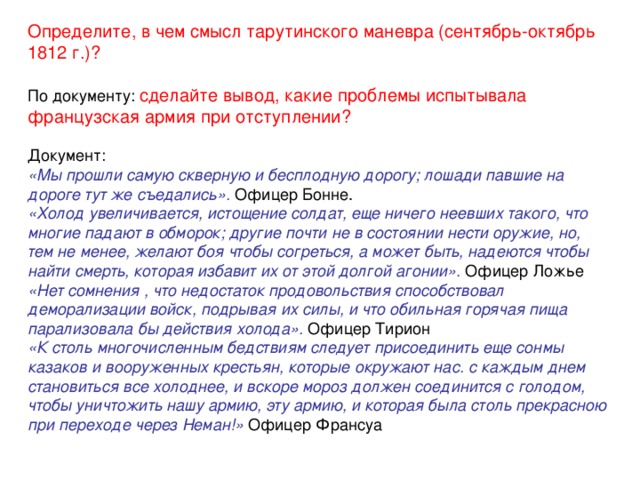 Определите, в чем смысл тарутинского маневра (сентябрь-октябрь 1812 г.)? По документу: сделайте вывод, какие проблемы испытывала французская армия при отступлении?  Документ: «Мы прошли самую скверную и бесплодную дорогу; лошади павшие на дороге тут же съедались». Офицер Бонне. «Холод увеличивается, истощение солдат, еще ничего неевших такого, что многие падают в обморок; другие почти не в состоянии нести оружие, но, тем не менее, желают боя чтобы согреться, а может быть, надеются чтобы найти смерть, которая избавит их от этой долгой агонии». Офицер Ложье «Нет сомнения , что недостаток продовольствия способствовал деморализации войск, подрывая их силы, и что обильная горячая пища парализовала бы действия холода». Офицер Тирион «К столь многочисленным бедствиям следует присоединить еще сонмы казаков и вооруженных крестьян, которые окружают нас. с каждым днем становиться все холоднее, и вскоре мороз должен соединится с голодом, чтобы уничтожить нашу армию, эту армию, и которая была столь прекрасною при переходе через Неман!» Офицер Франсуа 