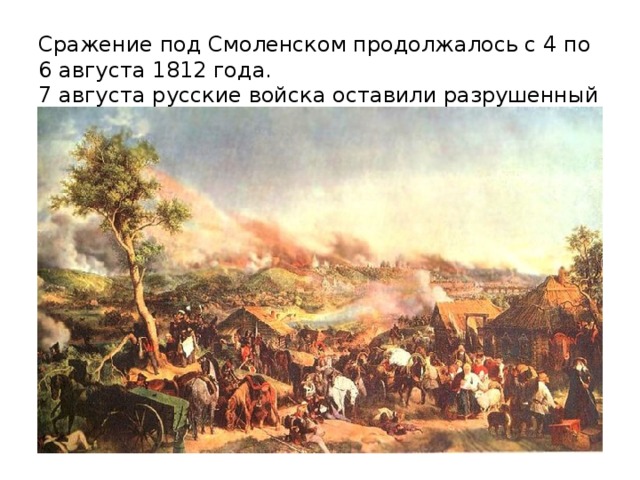 Сражение под Смоленском продолжалось с 4 по 6 августа 1812 года. 7 августа русские войска оставили разрушенный и горящий город. Ф.Н.Глинка писал в это время: Теперь ли нам дремать в покое России верные сыны?! Пойдем, сомкнемся в ратном строе, Пойдем и в ужасах войны Друзьям, отечеству. Народу Отыщем славу и свободу Иль все падем в родных полях! 