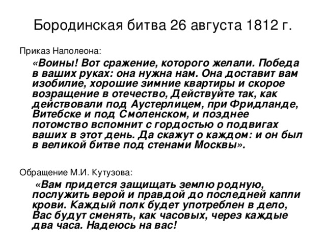 Бородинская битва 26 августа 1812 г. Приказ Наполеона:  «Воины! Вот сражение, которого желали. Победа в ваших руках: она нужна нам. Она доставит вам изобилие, хорошие зимние квартиры и скорое возращение в отечество, Действуйте так, как действовали под Аустерлицем, при Фридланде, Витебске и под Смоленском, и позднее потомство вспомнит с гордостью о подвигах ваших в этот день. Да скажут о каждом: и он был в великой битве под стенами Москвы».  Обращение М.И. Кутузова:  «Вам придется защищать землю родную, послужить верой и правдой до последней капли крови. Каждый полк будет употреблен в дело, Вас будут сменять, как часовых, через каждые два часа. Надеюсь на вас! 