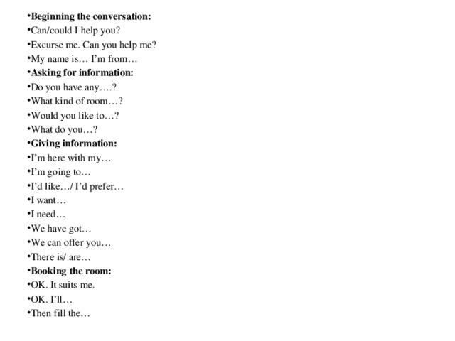 Beginning the conversation: Can/could I help you? Excurse me. Can you help me? My name is… I’m from… Asking for information: Do you have any….? What kind of room…? Would you like to…? What do you…? Giving information: I’m here with my… I’m going to… I’d like…/ I’d prefer… I want… I need… We have got… We can offer you… There is/ are… Booking the room: OK. It suits me. OK. I’ll… Then fill the…  