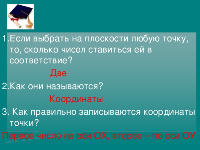 1.Если выбрать на плоскости любую точку, то, сколько чисел ставиться ей в соответствие?      Две 2.Как они называются?      Координаты 3. Как правильно записываются координаты точки? Первое число по оси ОХ, второе – по оси ОУ