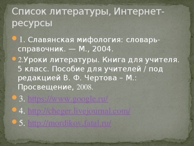 Список литературы, Интернет-ресурсы 1. Славянская мифология: словарь-справочник. — М., 2004. 2. Уроки литературы. Книга для учителя. 5 класс. Пособие для учителей / под редакцией В. Ф. Чертова – М.: Просвещение, 2008. 3. https://www.google.ru / 4. http://cheger.livejournal.com / 5. http://mordikov.fatal.ru / 