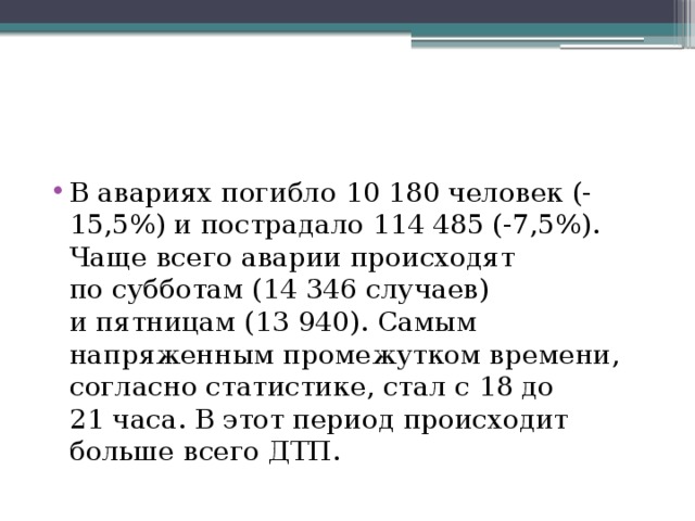 В авариях погибло 10 180 человек (-15,5%) и пострадало 114 485 (-7,5%). Чаще всего аварии происходят по субботам (14 346 случаев) и пятницам (13 940). Самым напряженным промежутком времени, согласно статистике, стал с 18 до 21 часа. В этот период происходит больше всего ДТП. 