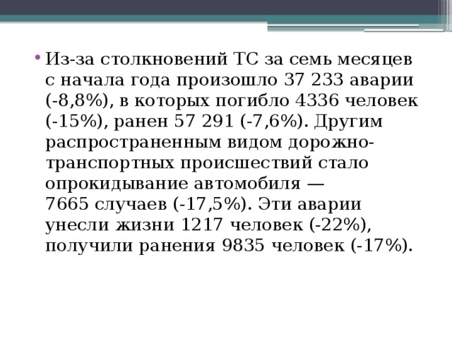 Из-за столкновений ТС за семь месяцев с начала года произошло 37 233 аварии (-8,8%), в которых погибло 4336 человек (-15%), ранен 57 291 (-7,6%). Другим распространенным видом дорожно-транспортных происшествий стало опрокидывание автомобиля — 7665 случаев (-17,5%). Эти аварии унесли жизни 1217 человек (-22%), получили ранения 9835 человек (-17%). 