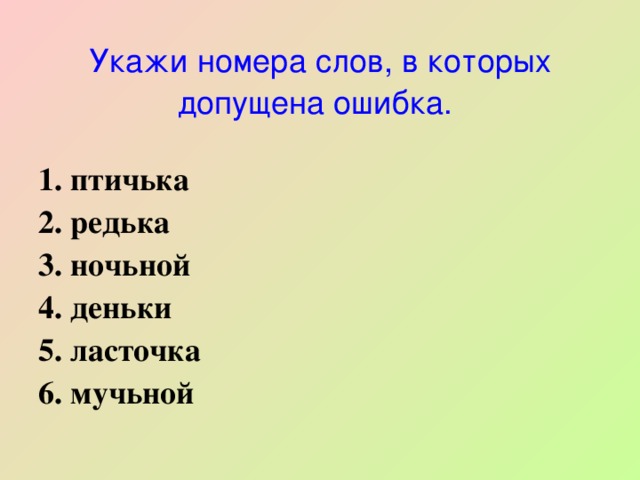   Укажи номера слов, в которых допущена ошибка.    1. птичька 2. редька 3. ночьной 4. деньки 5. ласточка 6. мучьной 