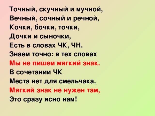 Точный, скучный и мучной, Вечный, сочный и речной, Кочки, бочки, точки, Дочки и сыночки, Есть в словах ЧК, ЧН. Знаем точно: в тех словах Мы не пишем мягкий знак. В сочетании ЧК Места нет для смельчака. Мягкий знак не нужен там, Это сразу ясно нам! 