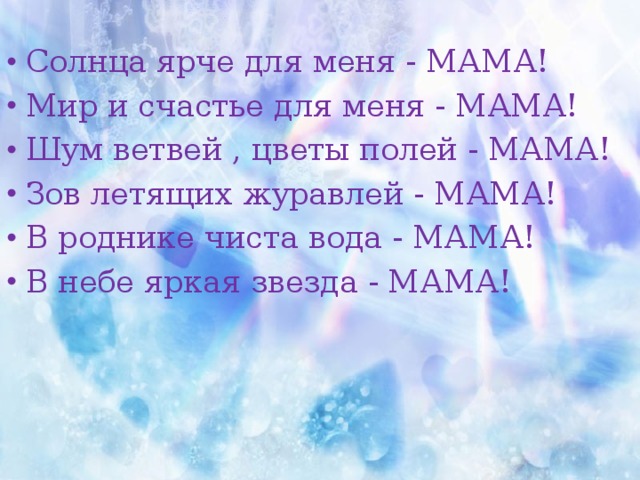 Солнца ярче для меня - МАМА! Мир и счастье для меня - МАМА! Шум ветвей , цветы полей - МАМА! Зов летящих журавлей - МАМА! В роднике чиста вода - МАМА! В небе яркая звезда - МАМА! 