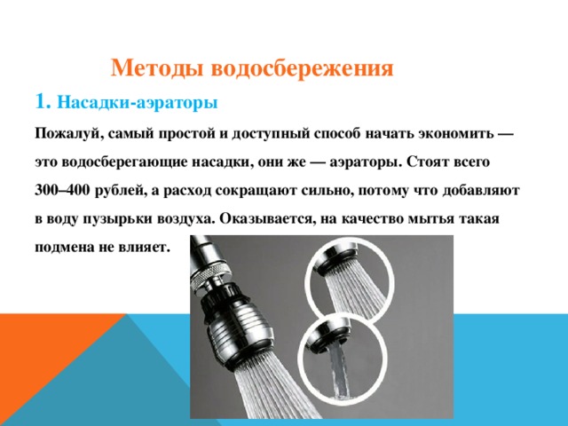 Методы водосбережения 1. Насадки-аэраторы Пожалуй, самый простой и доступный способ начать экономить — это водосберегающие насадки, они же — аэраторы. Стоят всего 300–400 рублей, а расход сокращают сильно, потому что добавляют в воду пузырьки воздуха. Оказывается, на качество мытья такая подмена не влияет.   