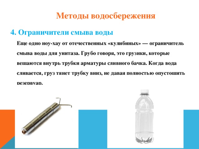 Методы водосбережения 4. Ограничители смыва воды  Еще одно ноу-хау от отечественных «кулибиных» — ограничитель смыва воды для унитаза. Грубо говоря, это грузики, которые вешаются внутрь трубки арматуры сливного бачка. Когда вода сливается, груз тянет трубку вниз, не давая полностью опустошить резервуар.    