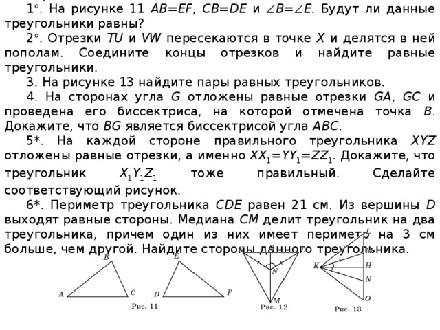 Вариант 2 1  . На рисунке 11 AB=EF , CB=DE и  B =  E . Будут ли данные треугольники равны? 2  . Отрезки TU и VW пересекаются в точке X и делятся в ней пополам. Соедините концы отрезков и найдите равные треугольники. 3. На рисунке 13 найдите пары равных треугольников. 4. На сторонах угла G отложены равные отрезки GA , GC и проведена его биссектриса, на которой отмечена точка B . Докажите, что BG является биссектрисой угла ABC . 5*. На каждой стороне правильного треугольника XYZ отложены равные отрезки, а именно XX 1 = YY 1 = ZZ 1 . Докажите, что треугольник X 1 Y 1 Z 1 тоже правильный. Сделайте соответствующий рисунок. 6*. Периметр треугольника CDE равен 21 см. Из вершины D выходят равные стороны. Медиана CM делит треугольник на два треугольника, причем один из них имеет периметр на 3 см больше, чем другой. Найдите стороны данного треугольника.