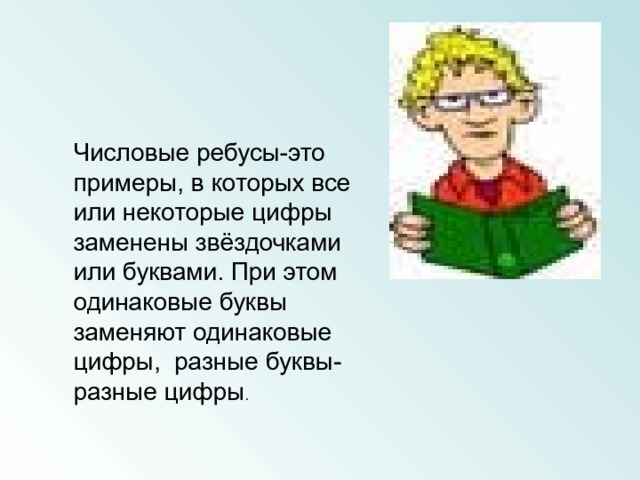 Числовые ребусы-это примеры, в которых все или некоторые цифры заменены звёздочками или буквами. При этом одинаковые буквы заменяют одинаковые цифры, разные буквы- разные цифры 