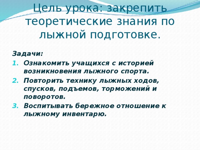  Цель урока: закрепить теоретические знания по лыжной подготовке. Задачи: Ознакомить учащихся с историей возникновения лыжного спорта. Повторить технику лыжных ходов, спусков, подъемов, торможений и поворотов. Воспитывать бережное отношение к лыжному инвентарю. 