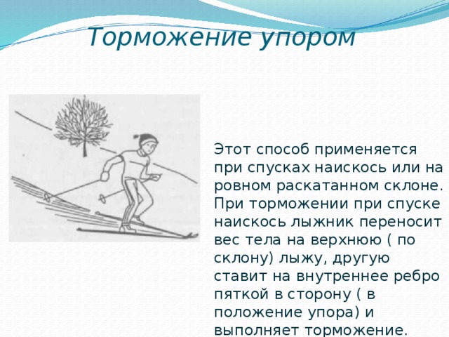 Торможение упором Этот способ применяется при спусках наискось или на ровном раскатанном склоне. При торможении при спуске наискось лыжник переносит вес тела на верхнюю ( по склону) лыжу, другую ставит на внутреннее ребро пяткой в сторону ( в положение упора) и выполняет торможение. 