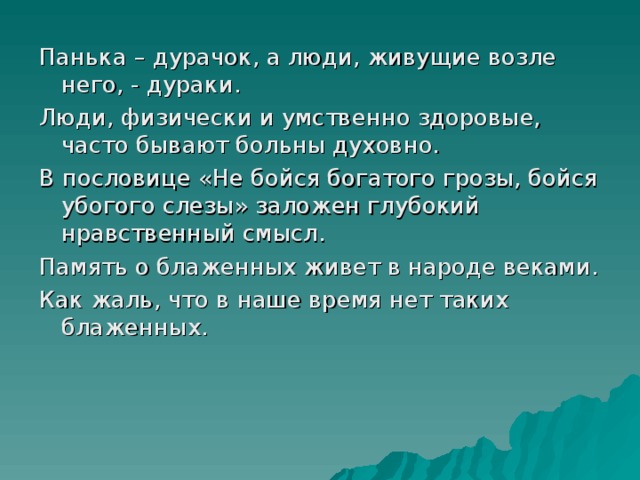 Панька – дурачок, а люди, живущие возле него, - дураки. Люди, физически и умственно здоровые, часто бывают больны духовно. В пословице «Не бойся богатого грозы, бойся убогого слезы» заложен глубокий нравственный смысл. Память о блаженных живет в народе веками. Как жаль, что в наше время нет таких блаженных. 