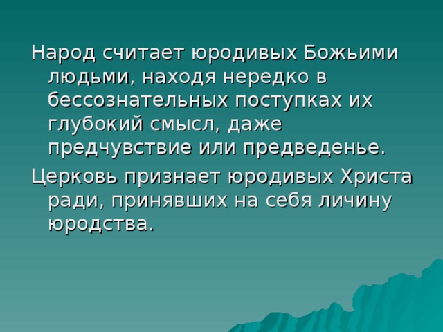 Народ считает юродивых Божьими людьми, находя нередко в бессознательных поступках их глубокий смысл, даже предчувствие или предведенье. Церковь признает юродивых Христа ради, принявших на себя личину юродства. 