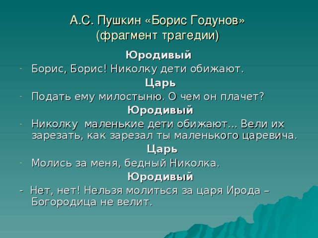 А.С. Пушкин «Борис Годунов»  (фрагмент трагедии) Юродивый Борис, Борис! Николку дети обижают. Царь Подать ему милостыню. О чем он плачет? Юродивый Николку маленькие дети обижают... Вели их зарезать, как зарезал ты маленького царевича.  Царь Молись за меня, бедный Николка. Юродивый - Нет, нет! Нельзя молиться за царя Ирода – Богородица не велит. 