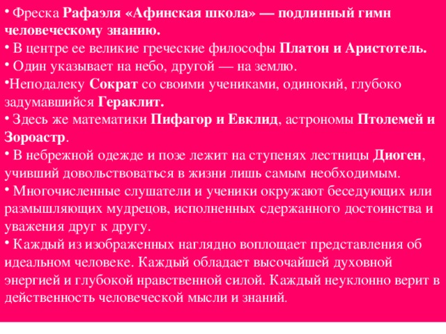  Фреска Рафаэля «Афинская школа» — подлинный гимн человеческому знанию.  В центре ее великие греческие философы Платон и Аристотель.  Один указывает на небо, другой — на землю. Неподалеку Сократ со своими учениками, одинокий, глубоко задумавшийся Гераклит.   Здесь же математики Пифагор и Евклид , астрономы Птолемей и Зороастр .  В небрежной одежде и позе лежит на ступенях лестницы Диоген , учивший довольствоваться в жизни лишь самым необходимым.  Многочисленные слушатели и ученики окружают беседующих или размышляющих мудрецов, исполненных сдержанного достоинства и уважения друг к другу.  Каждый из изображенных наглядно воплощает представления об идеальном человеке. Каждый обладает высочайшей духовной энергией и глубокой нравственной силой. Каждый неуклонно верит в действенность человеческой мысли и знаний .  