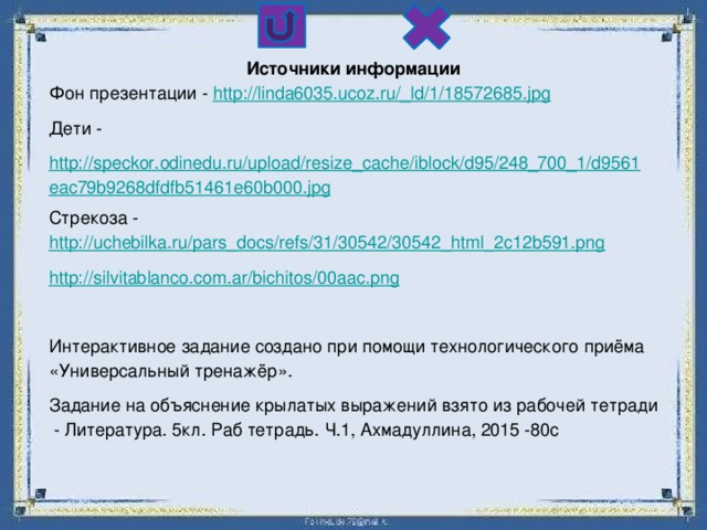 Источники информации Фон презентации - http://linda6035.ucoz.ru/_ld/1/18572685.jpg Дети - http://speckor.odinedu.ru/upload/resize_cache/iblock/d95/248_700_1/d9561eac79b9268dfdfb51461e60b000.jpg Стрекоза - http://uchebilka.ru/pars_docs/refs/31/30542/30542_html_2c12b591.png http:// silvitablanco.com.ar/bichitos/00aac.png Интерактивное задание создано при помощи технологического приёма «Универсальный тренажёр». Задание на объяснение крылатых выражений взято из рабочей тетради - Литература. 5кл. Раб тетрадь. Ч.1, Ахмадуллина, 2015 -80с 