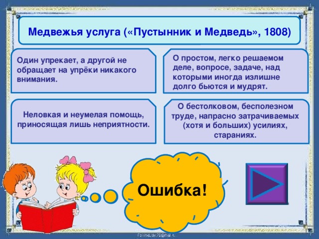 Медвежья услуга («Пустынник и Медведь», 1808) О простом, легко решаемом деле, вопросе, задаче, над которыми иногда излишне долго бьются и мудрят. Один упрекает, а другой не обращает на упрёки никакого внимания. О бестолковом, бесполезном труде, напрасно затрачиваемых (хотя и больших) усилиях, стараниях. Неловкая и неумелая помощь, приносящая лишь неприятности. Ошибка! Молодец! 