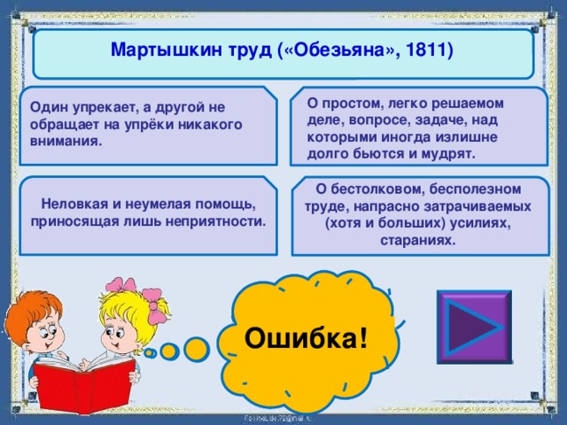 Мартышкин труд («Обезьяна», 1811) О простом, легко решаемом деле, вопросе, задаче, над которыми иногда излишне долго бьются и мудрят. Один упрекает, а другой не обращает на упрёки никакого внимания. О бестолковом, бесполезном труде, напрасно затрачиваемых (хотя и больших) усилиях, стараниях. Неловкая и неумелая помощь, приносящая лишь неприятности. Ошибка! Молодец! 