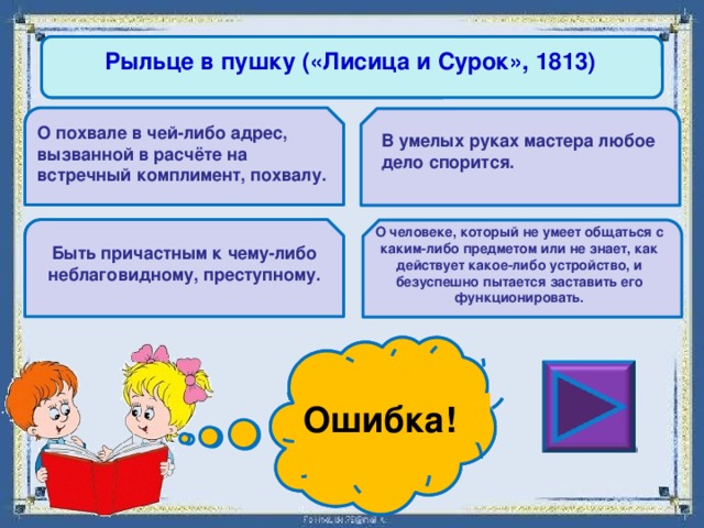 Рыльце в пушку («Лисица и Сурок», 1813) О похвале в чей-либо адрес, вызванной в расчёте на встречный комплимент, похвалу. В умелых руках мастера любое дело спорится. О человеке, который не умеет общаться с каким-либо предметом или не знает, как действует какое-либо устройство, и безуспешно пытается заставить его функционировать. Быть причастным к чему-либо неблаговидному, преступному. Ошибка! Молодец! 