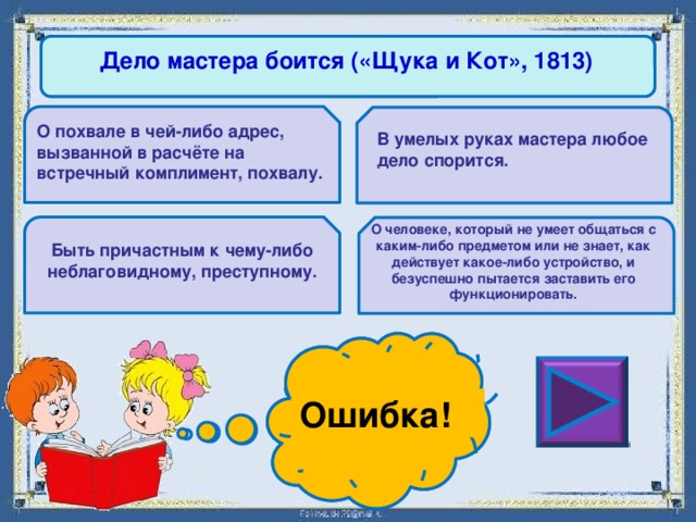 Дело мастера боится («Щука и Кот», 1813) О похвале в чей-либо адрес, вызванной в расчёте на встречный комплимент, похвалу. В умелых руках мастера любое дело спорится. О человеке, который не умеет общаться с каким-либо предметом или не знает, как действует какое-либо устройство, и безуспешно пытается заставить его функционировать. Быть причастным к чему-либо неблаговидному, преступному. Ошибка! Молодец! 