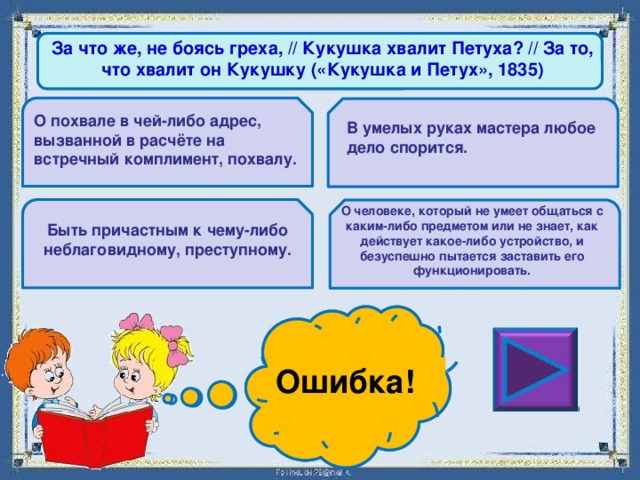 За что же, не боясь греха, // Кукушка хвалит Петуха? // За то, что хвалит он Кукушку («Кукушка и Петух», 1835) О похвале в чей-либо адрес, вызванной в расчёте на встречный комплимент, похвалу. В умелых руках мастера любое дело спорится. О человеке, который не умеет общаться с каким-либо предметом или не знает, как действует какое-либо устройство, и безуспешно пытается заставить его функционировать. Быть причастным к чему-либо неблаговидному, преступному. Ошибка! Молодец! 