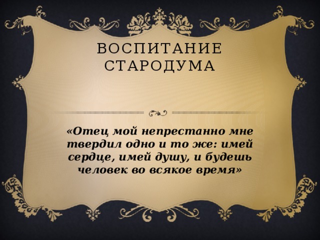 Воспитание Стародума   «Отец мой непрестанно мне твердил одно и то же: имей сердце, имей душу, и будешь человек во всякое время»  