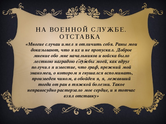 На военной службе. Отставка   «Многие случаи имел я отличить себя. Раны мои доказывают, что я их и не пропускал. Доброе мнение обо мне начальников и войска было лестною наградою службы моей, как вдруг получил я известие, что граф, прежний мой знакомец, о котором я гнушался вспоминать, произведен чином, а обойден я, я, лежавший тогда от ран в тяжкой болезни. Такое неправосудно растерзало мое сердце, и я тотчас взял отставку»  