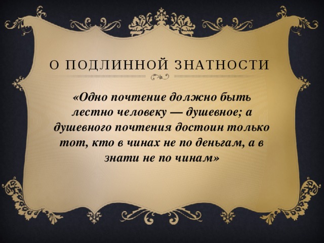  О подлинной знатности «Одно почтение должно быть лестно человеку — душевное; а душевного почтения достоин только тот, кто в чинах не по деньгам, а в знати не по чинам» 