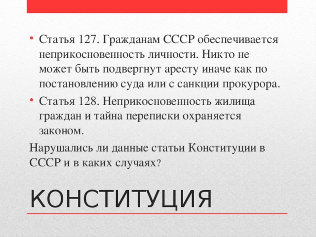 Статья 127. Гражданам СССР обеспечивается неприкосновенность личности. Никто не может быть подвергнут аресту иначе как по постановлению суда или с санкции прокурора. Статья 128. Неприкосновенность жилища граждан и тайна переписки охраняется законом. Нарушались ли данные статьи Конституции в СССР и в каких случаях ? КОНСТИТУЦИЯ 