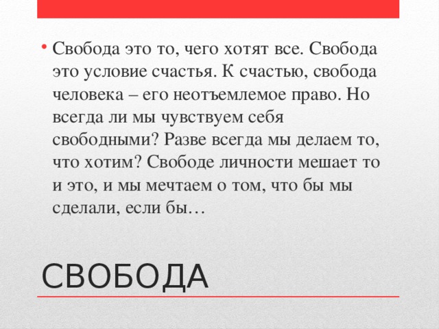 Свобода это то, чего хотят все. Свобода это условие счастья. К счастью, свобода человека – его неотъемлемое право. Но всегда ли мы чувствуем себя свободными? Разве всегда мы делаем то, что хотим? Свободе личности мешает то и это, и мы мечтаем о том, что бы мы сделали, если бы… СВОБОДА 