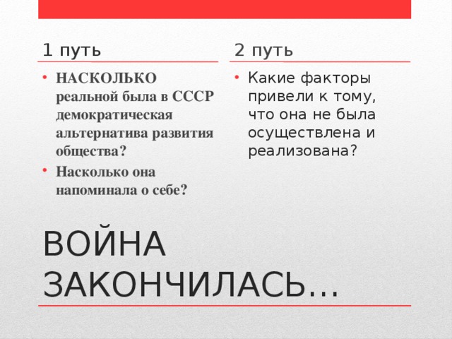 1 путь 2 путь НАСКОЛЬКО реальной была в СССР демократическая альтернатива развития общества? Насколько она напоминала о себе? Какие факторы привели к тому, что она не была осуществлена и реализована? ВОЙНА ЗАКОНЧИЛАСЬ… 