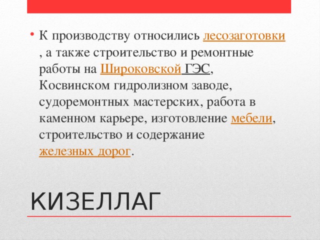 К производству относились  лесозаготовки , а также строительство и ремонтные работы на  Широковской ГЭС , Косвинском гидролизном заводе, судоремонтных мастерских, работа в каменном карьере, изготовление  мебели , строительство и содержание  железных дорог . КИЗЕЛЛАГ 