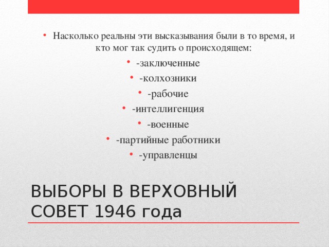 Насколько реальны эти высказывания были в то время, и кто мог так судить о происходящем: Насколько реальны эти высказывания были в то время, и кто мог так судить о происходящем: -заключенные -колхозники -рабочие -интеллигенция -военные -партийные работники -управленцы ВЫБОРЫ В ВЕРХОВНЫЙ СОВЕТ 1946 года 