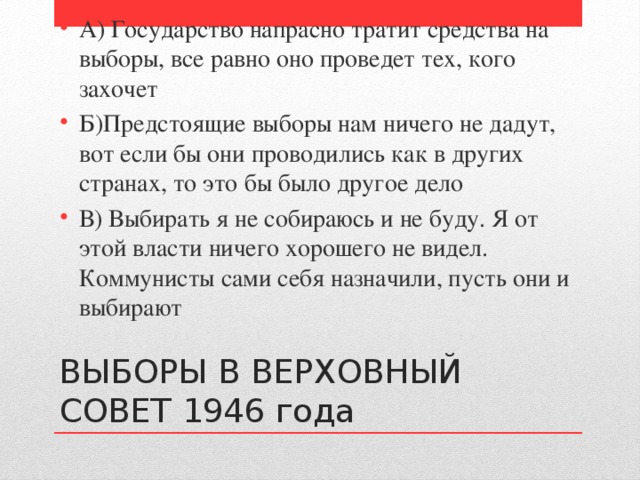 А) Государство напрасно тратит средства на выборы, все равно оно проведет тех, кого захочет Б)Предстоящие выборы нам ничего не дадут, вот если бы они проводились как в других странах, то это бы было другое дело В) Выбирать я не собираюсь и не буду. Я от этой власти ничего хорошего не видел. Коммунисты сами себя назначили, пусть они и выбирают ВЫБОРЫ В ВЕРХОВНЫЙ СОВЕТ 1946 года 