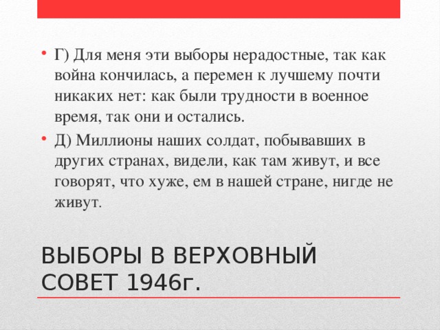 Г) Для меня эти выборы нерадостные, так как война кончилась, а перемен к лучшему почти никаких нет: как были трудности в военное время, так они и остались. Д) Миллионы наших солдат, побывавших в других странах, видели, как там живут, и все говорят, что хуже, ем в нашей стране, нигде не живут . ВЫБОРЫ В ВЕРХОВНЫЙ СОВЕТ 1946г. 