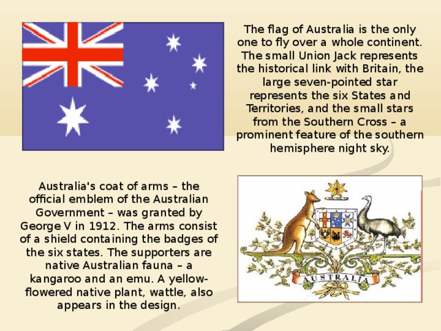 The flag of Australia is the only one to fly over a whole continent. The small Union Jack represents the historical link with Britain, the large seven-pointed star represents the six States and Territories, and the small stars from the Southern Cross – a prominent feature of the southern hemisphere night sky. Australia's coat of arms – the official emblem of the Australian Government – was granted by George V in 1912. The arms consist of a shield containing the badges of the six states. The supporters are native Australian fauna – a kangaroo and an emu. A yellow-flowered native plant, wattle, also appears in the design. 