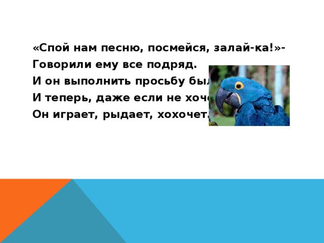 «Спой нам песню, посмейся, залай-ка!»- Говорили ему все подряд. И он выполнить просьбу был рад, И теперь, даже если не хочет, Он играет, рыдает, хохочет. 