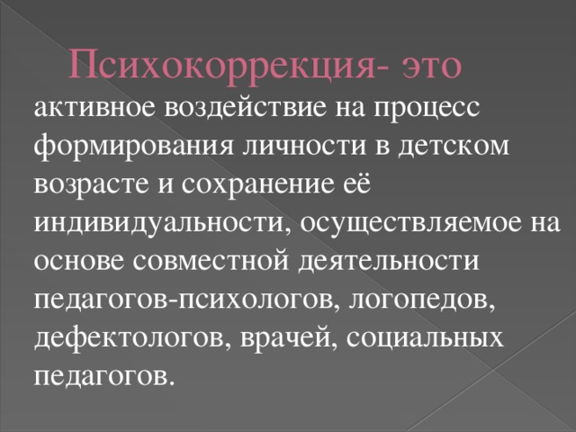 Психокоррекция- это   активное воздействие на процесс формирования личности в детском возрасте и сохранение её индивидуальности, осуществляемое на основе совместной деятельности педагогов-психологов, логопедов, дефектологов, врачей, социальных педагогов. 